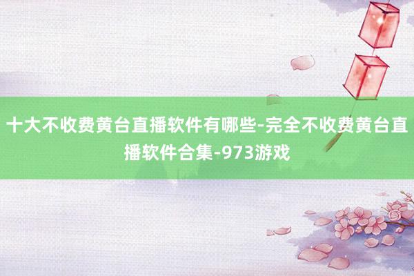 十大不收费黄台直播软件有哪些-完全不收费黄台直播软件合集-973游戏