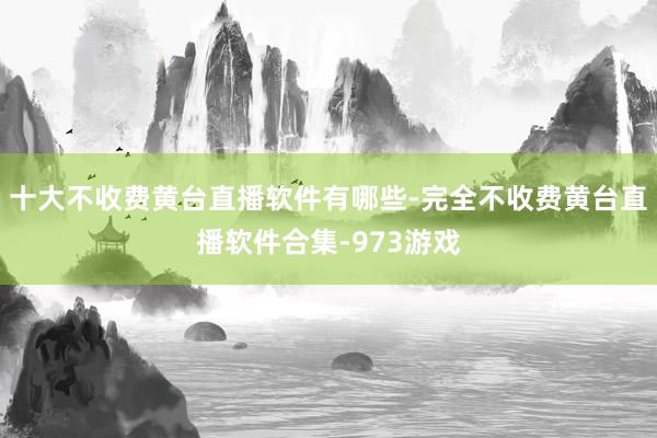 十大不收费黄台直播软件有哪些-完全不收费黄台直播软件合集-973游戏